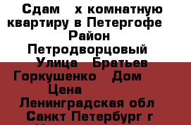 Сдам 2-х комнатную квартиру в Петергофе.  › Район ­ Петродворцовый › Улица ­ Братьев Горкушенко › Дом ­ 5 › Цена ­ 20 000 - Ленинградская обл., Санкт-Петербург г. Недвижимость » Квартиры аренда   . Ленинградская обл.,Санкт-Петербург г.